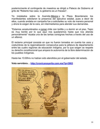 posteriormente el contingente de maestros se dirigió a Palacio de Gobierno al
grito de "Roberto haz caso, tu gobierno es un fracaso".

Ya instalados sobre la Avenida México y la Plaza Bicentenario los
manifestantes solicitaron la presencia del ejecutivo estatal, pues a decir de
ellos, cuando andaba en campaña fue a solicitarles su voto de manera personal
y ahora le exigen de la cara, sin intermediarios para atender sus demandas.

"Estamos acostumbrados a comer chile con tortilla y a dormir en el piso, Tepic
es muy bonito por lo que aquí nos quedaremos hasta que nos atienda
personalmente" rezaba una de las tantas consignas hechas a través del uso de
un altavoz.

El reclamo principal consiste en que no fueron tomados en cuenta los usos y
costumbres de la regionalización consecutiva para la jefatura de departamento
entre las cuatro regiones de educación indígena, por lo que exigen se respete
su derecho constitucional que ampara la autonomía de la libre determinación de
los pueblos indígenas.

Hasta las 13:00hrs no habían sido atendidos por el gobernador del estado.

Voto servidora… http://cronicanayarita.com.mx/?p=3863




                                                                            33
 