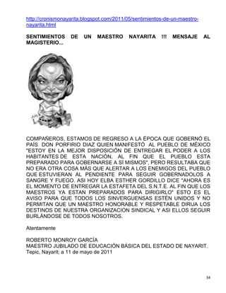 http://cronismonayarita.blogspot.com/2011/05/sentimientos-de-un-maestro-
nayarita.html

SENTIMIENTOS      DE    UN   MAESTRO      NAYARITA      !!!   MENSAJE      AL
MAGISTERIO...




COMPAÑEROS, ESTAMOS DE REGRESO A LA ÉPOCA QUE GOBERNÓ EL
PAÍS DON PORFIRIO DIAZ QUIEN MANIFESTÓ AL PUEBLO DE MÉXICO
"ESTOY EN LA MEJOR DISPOSICIÓN DE ENTREGAR EL PODER A LOS
HABITANTES DE ESTA NACIÓN, AL FIN QUE EL PUEBLO ESTA
PREPARADO PARA GOBERNARSE A SÍ MISMOS", PERO RESULTABA QUE
NO ERA OTRA COSA MÁS QUE ALERTAR A LOS ENEMIGOS DEL PUEBLO
QUE ESTUVIERAN AL PENDIENTE PARA SEGUIR GOBERNADOLOS A
SANGRE Y FUEGO. ASI HOY ELBA ESTHER GORDILLO DICE "AHORA ES
EL MOMENTO DE ENTREGAR LA ESTAFETA DEL S.N.T.E. AL FIN QUE LOS
MAESTROS YA ESTAN PREPARADOS PARA DIRIGIRLO" ESTO ES EL
AVISO PARA QUE TODOS LOS SINVERGUENSAS ESTÉN UNIDOS Y NO
PERMITAN QUE UN MAESTRO HONORABLE Y RESPETABLE DIRIJA LOS
DESTINOS DE NUESTRA ORGANIZACION SINDICAL Y ASI ELLOS SEGUIR
BURLÁNDOSE DE TODOS NOSOTROS.

Atentamente

ROBERTO MONROY GARCÍA
MAESTRO JUBILADO DE EDUCACIÓN BÁSICA DEL ESTADO DE NAYARIT.
Tepic, Nayarit; a 11 de mayo de 2011



                                                                           34
 
