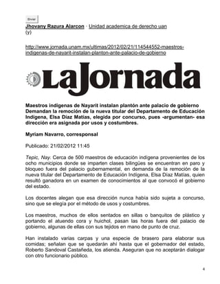 Enviar

Jhovany Razura Alarcon · Unidad academica de derecho uan
(y)

http://www.jornada.unam.mx/ultimas/2012/02/21/114544552-maestros-
indigenas-de-nayarit-instalan-planton-ante-palacio-de-gobierno




Maestros indígenas de Nayarit instalan plantón ante palacio de gobierno
Demandan la remoción de la nueva titular del Departamento de Educación
Indígena, Elsa Díaz Matías, elegida por concurso, pues -argumentan- esa
dirección era asignada por usos y costumbres.

Myriam Navarro, corresponsal

Publicado: 21/02/2012 11:45

Tepic, Nay. Cerca de 500 maestros de educación indígena provenientes de los
ocho municipios donde se imparten clases bilingües se encuentran en paro y
bloqueo fuera del palacio gubernamental, en demanda de la remoción de la
nueva titular del Departamento de Educación Indígena, Elsa Díaz Matías, quien
resultó ganadora en un examen de conocimientos al que convocó el gobierno
del estado.

Los docentes alegan que esa dirección nunca había sido sujeta a concurso,
sino que se elegía por el método de usos y costumbres.

Los maestros, muchos de ellos sentados en sillas o banquitos de plástico y
portando el atuendo cora y huichol, pasan las horas fuera del palacio de
gobierno, algunas de ellas con sus tejidos en mano de punto de cruz.

Han instalado varias carpas y una especie de brasero para elaborar sus
comidas; señalan que se quedarán ahí hasta que el gobernador del estado,
Roberto Sandoval Castañeda, los atienda. Aseguran que no aceptarán dialogar
con otro funcionario público.

                                                                            4
 