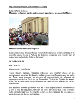 http://nayaritpuntocom.com/portada/76723.php

Esta mañana de lunes
Maestros indígenas contra exámenes de oposición; bloquean la México




Manifiestación frente al Congreso

Este lunes cientos de docentes de comunidades serranas cerraron el paso de la
avenida México frente a Palacio de Gobierno exigiendo una reunión con el
gobernador del estado, Roberto Sandoval

2012-02-20 12:00

Por Oscar Gil
Camarografo : Leo Costa

Tepic, Nayarit Noticias.- Maestros indígenas que imparten clases en las
comunidades serranas de Nayarit, realizaron una manifestación por las calles
de Tepic, para expresar su rechazo al nombramiento de jefaturas de
departamento de los Servicios de Educación Pública del Estado de Nayarit
(SEPEN), a través del Examen de Oposición, pues afirman afectan sus usos y
costumbres.

Los docentes afirman que tienen más de 15 días expresando su inconformidad
y ante la falta de respuestas, tomaron las calles para exigir que se de reversa a
este mandato legal que les impide contar con los maestros de sus regiones
para el desarrollo de sus actividades.

                                                                                5
 