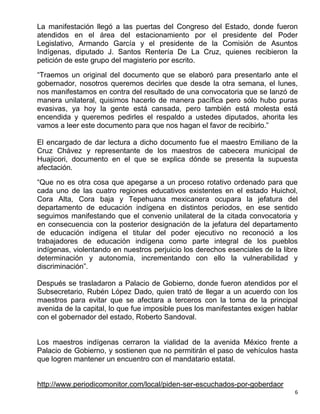 La manifestación llegó a las puertas del Congreso del Estado, donde fueron
atendidos en el área del estacionamiento por el presidente del Poder
Legislativo, Armando García y el presidente de la Comisión de Asuntos
Indígenas, diputado J. Santos Rentería De La Cruz, quienes recibieron la
petición de este grupo del magisterio por escrito.

“Traemos un original del documento que se elaboró para presentarlo ante el
gobernador, nosotros queremos decirles que desde la otra semana, el lunes,
nos manifestamos en contra del resultado de una convocatoria que se lanzó de
manera unilateral, quisimos hacerlo de manera pacífica pero sólo hubo puras
evasivas, ya hoy la gente está cansada, pero también está molesta está
encendida y queremos pedirles el respaldo a ustedes diputados, ahorita les
vamos a leer este documento para que nos hagan el favor de recibirlo.”

El encargado de dar lectura a dicho documento fue el maestro Emiliano de la
Cruz Chávez y representante de los maestros de cabecera municipal de
Huajicori, documento en el que se explica dónde se presenta la supuesta
afectación.

“Que no es otra cosa que apegarse a un proceso rotativo ordenado para que
cada uno de las cuatro regiones educativos existentes en el estado Huichol,
Cora Alta, Cora baja y Tepehuana mexicanera ocupara la jefatura del
departamento de educación indígena en distintos periodos, en ese sentido
seguimos manifestando que el convenio unilateral de la citada convocatoria y
en consecuencia con la posterior designación de la jefatura del departamento
de educación indígena el titular del poder ejecutivo no reconoció a los
trabajadores de educación indígena como parte integral de los pueblos
indígenas, violentando en nuestros perjuicio los derechos esenciales de la libre
determinación y autonomía, incrementando con ello la vulnerabilidad y
discriminación”.

Después se trasladaron a Palacio de Gobierno, donde fueron atendidos por el
Subsecretario, Rubén López Dado, quien trató de llegar a un acuerdo con los
maestros para evitar que se afectara a terceros con la toma de la principal
avenida de la capital, lo que fue imposible pues los manifestantes exigen hablar
con el gobernador del estado, Roberto Sandoval.


Los maestros indígenas cerraron la vialidad de la avenida México frente a
Palacio de Gobierno, y sostienen que no permitirán el paso de vehículos hasta
que logren mantener un encuentro con el mandatario estatal.


http://www.periodicomonitor.com/local/piden-ser-escuchados-por-goberdaor
                                                                               6
 