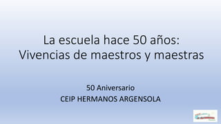 La escuela hace 50 años:
Vivencias de maestros y maestras
50 Aniversario
CEIP HERMANOS ARGENSOLA
 