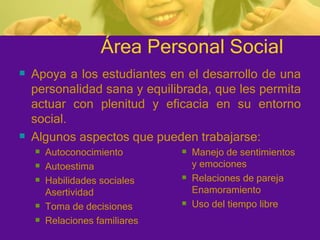 Área Personal Social Autoconocimiento Autoestima Habilidades sociales Asertividad Toma de decisiones Relaciones familiares Manejo de sentimientos y emociones Relaciones de pareja Enamoramiento Uso del tiempo libre Apoya a los estudiantes en el desarrollo de una personalidad sana y equilibrada, que les permita actuar con plenitud y eficacia en su entorno social. Algunos aspectos que pueden trabajarse: 