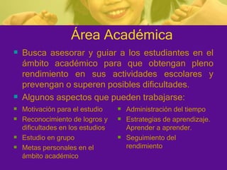 Área Académica Motivación para el estudio Reconocimiento de logros y dificultades en los estudios Estudio en grupo Metas personales en el ámbito académico Administración del tiempo Estrategias de aprendizaje. Aprender a aprender. Seguimiento del rendimiento Busca asesorar y guiar a los estudiantes en el ámbito académico para que obtengan pleno rendimiento en sus actividades escolares y prevengan o superen posibles dificultades. Algunos aspectos que pueden trabajarse: 