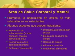 Área de Salud Corporal y Mental Promueve la adquisición de estilos de vida saludable en los estudiantes. Algunos aspectos que pueden trabajarse: Prevención de enfermedades (a nivel personal, escuela, comunidad, etc.) Conocimiento de la sexualidad humana. Embarazo adolescente. Infecciones de transmisión sexual Efectos del consumo de drogas Hábitos de higiene Adecuada nutrición Importancia del deporte 