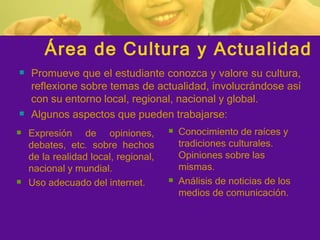 Área de Cultura y Actualidad Promueve que el estudiante conozca y valore su cultura, reflexione sobre temas de actualidad, involucrándose así con su entorno local, regional, nacional y global. Algunos aspectos que pueden trabajarse: Conocimiento de raíces y tradiciones culturales. Opiniones sobre las mismas. Análisis de noticias de los medios de comunicación. Expresión de opiniones, debates, etc. sobre hechos de la realidad local, regional, nacional y mundial. Uso adecuado del internet. 