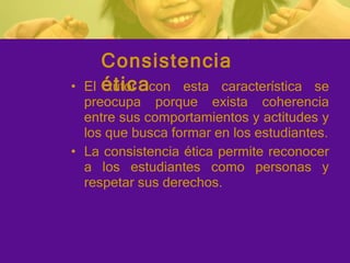 El tutor con esta característica se preocupa porque exista coherencia entre sus comportamientos y actitudes y los que busca formar en los estudiantes. La consistencia ética permite reconocer a los estudiantes como personas y respetar sus derechos. Consistencia ética 