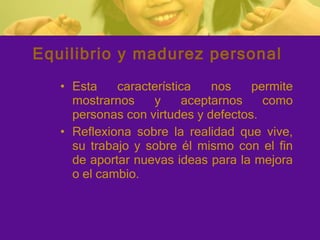Equilibrio y madurez personal Esta característica nos permite mostrarnos y aceptarnos como personas con virtudes y defectos. Reflexiona sobre la realidad que vive, su trabajo y sobre él mismo con el fin de aportar nuevas ideas para la mejora o el cambio. 