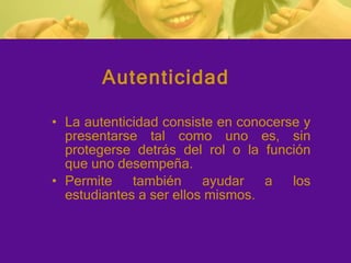 La autenticidad consiste en conocerse y presentarse tal como uno es, sin protegerse detrás del rol o la función que uno desempeña. Permite también ayudar a los estudiantes a ser ellos mismos.  Autenticidad 