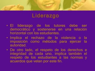 Liderazgo El liderazgo de los tutores debe ser democrático y sostenerse en una relación horizontal con los estudiantes. Implica el rechazo de la violencia o la imposición como métodos para ejercer la autoridad. De otro lado, el respeto de los derechos e integridad de cada uno, implica también el respeto de los estudiantes a las normas y acuerdos que velan por este fin. 