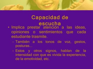 Implica prestar atención a las ideas, opiniones o sentimientos que cada estudiante trasmite.  También a los tonos de voz, gestos, posturas... Estos y otros signos, hablan de la intensidad con que es vivida la experiencia, de la emotividad, etc. Capacidad de escucha 