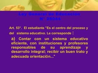 Ley General de Educación  N° 28044 Art. 53°.  El estudiante  “ Es el centro del proceso y del  sistema educativo. Le corresponde  : a)  Contar  con un sistema educativo eficiente, con instituciones y profesores responsables de su aprendizaje y desarrollo integral; recibir un buen trato y adecuada orientaci ó n... ”   