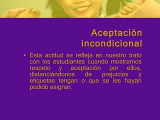Esta actitud se refleja en nuestro trato con los estudiantes cuando mostramos respeto y aceptación por ellos, distanciándonos de prejuicios y etiquetas tengan o que se les hayan podido asignar. Aceptación incondicional 