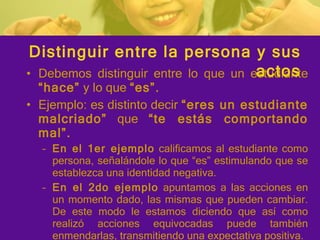 Debemos distinguir entre lo que un estudiante  “hace”  y lo que  “es”. Ejemplo: es distinto decir  “eres un estudiante malcriado”  que  “te estás comportando mal”. En el 1er ejemplo  calificamos al estudiante como persona, señalándole lo que “es” estimulando que se establezca una identidad negativa. En el 2do ejemplo  apuntamos a las acciones en un momento dado, las mismas que pueden cambiar. De este modo le estamos diciendo que así como realizó acciones equivocadas puede también enmendarlas, transmitiendo una expectativa positiva. Distinguir entre la persona y sus actos 