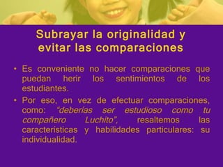 Es conveniente no hacer comparaciones que puedan herir los sentimientos de los estudiantes. Por eso, en vez de efectuar comparaciones, como:  “deberías ser estudioso como tu compañero Luchito”,  resaltemos las características y habilidades particulares: su individualidad. Subrayar la originalidad y evitar las comparaciones 