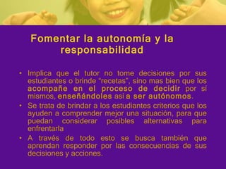 Fomentar la autonomía y la responsabilidad Implica  que el tutor no tome decisiones por sus estudiantes o brinde “recetas”, sino mas bien que los  acompañe en el proceso de decidir  por sí mismos,  enseñándoles  así  a ser autónomos . Se trata de brindar a los estudiantes criterios que los ayuden a comprender mejor una situación, para que puedan considerar posibles alternativas para enfrentarla A través de todo esto se busca también que aprendan responder por las consecuencias de sus decisiones y acciones. 