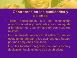 Centrarnos en las cualidades y aciertos Todos necesitamos que se reconozcan nuestros aciertos y cualidades, eso nos ayuda a fortalecernos y sentirnos bien con nosotros mismos. Es fundamental reconocer el esfuerzo que los estudiantes pongan y los avances que hagan, por más pequeños que sean. Esto les facilitará progresar con entusiasmo y dedicación hacia el logro de sus objetivos. 
