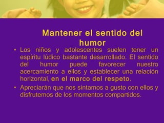Los niños y adolescentes suelen tener un espíritu lúdico bastante desarrollado. El sentido del humor puede favorecer nuestro acercamiento a ellos y establecer una relación horizontal,  en el marco del respeto. Apreciarán que nos sintamos a gusto con ellos y disfrutemos de los momentos compartidos.  Mantener el sentido del humor 