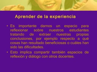 Aprender de la experiencia Es importante darnos un espacio para reflexionar sobre nuestros estudiantes tratando de extraer nuestras propias conclusiones, por ejemplo respecto a qué cosas han resultado beneficiosas o cuáles han sido las dificultades. Esto implica compartir también espacios de reflexión y diálogo con otros docentes. 