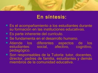 En síntesis: Es el acompañamiento a los estudiantes durante su formación en las instituciones educativas. Es parte inherente del currículo. Se fundamenta en el desarrollo humano. Atiende los diferentes aspectos de los estudiantes: social , afectivo ,  cognitivo , pedagógico. Son responsables de la Tutoría:  tutor , docentes, director, padres de familia, estudiantes y demás miembros de la comunidad educativa. 