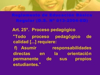 Reglamento de Educación Básica Regular (D.S. Nº 013-2004-ED)   Art .  25 º .  Proceso pedag ó gico   “ Todo   proceso pedag ó gico  de calidad  [...]  requiere :   f) A sumir responsabilidades directas en la orientaci ó n permanente de sus propios estudiantes. ”   