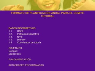 FORMATO DE PLANIFICACIÓN ANUAL PARA EL COMITÉ TUTORIAL DATOS INFORMATIVOS : 1.1.  UGEL 1.2.  Institución Educativa 1.3.  Nivel 1.4.  Director 1.5  Coordinador de tutoría OBJETIVOS: General: Específicos : FUNDAMENTACIÓN:  ACTIVIDADES PROGRAMADAS 