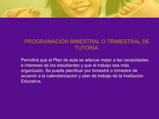 PROGRAMACIÓN BIMESTRAL O TRIMESTRAL DE TUTORÍA Permitirá que el Plan de aula se adecue mejor a las necesidades e intereses de los estudiantes y que el trabajo sea más organizado. Se puede planificar por bimestre o trimestre de acuerdo a la calendarización y plan de trabajo de la Institución Educativa. 