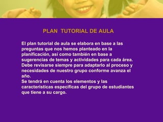 PLAN  TUTORIAL DE AULA El plan tutorial de aula se elabora en base a las preguntas que nos hemos planteado en la planificación, así como también en base a sugerencias de temas y actividades para cada área. Debe revisarse siempre para adaptarlo al proceso y necesidades de nuestro grupo conforme avanza el año. Se tendrá en cuenta los elementos y las características específicas del grupo de estudiantes que tiene a su cargo.  