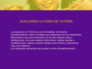 EVALUANDO LA HORA DE TUTORÍA La evaluación en Tutoría es con la finalidad  de obtener retroalimentación sobre el trabajo que realizamos con los estudiantes. Recordemos que esta evaluación no es para asignar notas o calificaciones, sino para obtener información, realizar ajustes o modificaciones, mejorar nuestro trabajo como tutores y acercarnos más a los objetivos. Los siguientes elementos nos ayudan a tener retroalimentación : 