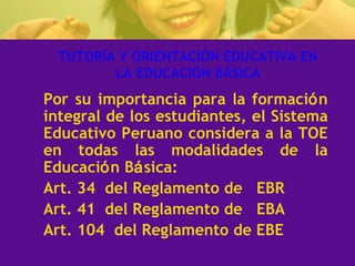 TUTORÍA Y ORIENTACIÓN EDUCATIVA EN LA EDUCACIÓN BÁSICA Por su importancia para la formaci ó n integral de los estudiantes, el Sistema Educativo Peruano considera a la TOE en todas las modalidades de la Educaci ó n B á sica: Art. 34  del Reglamento de  EBR  Art. 41  del Reglamento de  EBA Art. 104  del Reglamento de EBE 