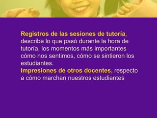 Registros de las sesiones de tutoría ,   describe lo que pasó durante la hora de tutoría, los momentos más importantes cómo nos sentimos, cómo se sintieron los estudiantes. Impresiones de otros docentes ,   respecto a cómo marchan nuestros estudiantes 
