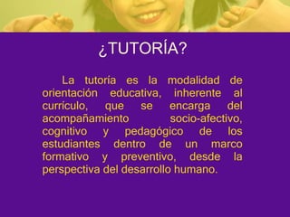 ¿TUTORÍA? La tutoría es la modalidad de orientación educativa, inherente al currículo, que se encarga del acompañamiento socio-afectivo, cognitivo y pedagógico de los estudiantes dentro de un marco formativo y preventivo, desde la perspectiva del desarrollo humano. 