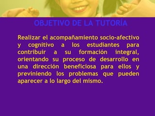 OBJETIVO DE LA TUTORÍA Realizar el acompañamiento socio-afectivo y cognitivo a los estudiantes para contribuir a su formación integral, orientando su proceso de desarrollo en una dirección beneficiosa para ellos y previniendo los problemas que pueden aparecer a lo largo del mismo. 