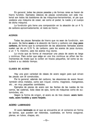 En general, todas las piezas pesadas y de formas raras se hacen de
hierro fundido. Ejemplos clásicos de piezas construidas con este ma-
terial son todos los bastidores de las máquinas-herramientas, el pie que
sostiene una máquina de coser, asi como el pedal, la rueda y el cuerpo
de dicha máquina.
La fundición gris tiene una composición en la aleación de un 4 %
de carbono aproximadamente; el resto es hierro.
ACEROS
Todas las piezas llamadas de hierro que no sean de fundición, son
de acero. Se llama acero a la aleación de hierro y carbono con muy poco
carbono, de forma que la composición de las aleaciones llamadas aceros
suelen ser de un 0,15 % de carbono, para los aceros de poca dureza;
a un 1 % máximo, para los aceros muy duros.
La viruta que se forma al mecanizar una pieza de acero es larga
y continua. Para evitar que salga en una tira continua se afilan las he-
rramientas de modo que la corten en trozos pequeños, tal como se es-
tudiará a su debido tiempo.
CLASES DE ACERO
Hay una gran variedad de clases de acero según para qué sirvan
las piezas con él construidas.
Por lo general, además del carbono, las aleaciones de acero llevan
también otros metales, como son níquel, cromo, magnesio, manganeso,
etc , en muy pequeñas cantidades.
Ejemplos de piezas de acero son las llantas de las ruedas de los
carros, las cadenas, toda clase de ejes, tanto de máquinas como de au-
tomóviles, etc.
Según la forma de origen, el acero es de tres clases: acero lami-
nado, acero fundido y acero forjado.
ACERO LAMINADO
El acero laminado es el que se encuentra en el comercio en forma
de barras, que pueden ser redondas, cuadradas, en forma exagonal,
planas, en tubos, chapas, etc.
—13—
 