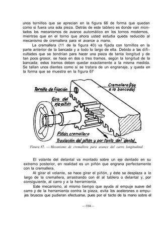 unos tornillos que se aprecian en la figura 66 de forma que quedan
como si fuera una sola pieza. Detrás de este tablero es donde van mon-
tados los mecanismos de avance automático en los tornos modernos,
mientras que en el torno que ahora usted estudia queda reducido al
mecanismo de cremallera para el avance a mano.
La cremallera (11 de la figura 40) va fijada con tornillos en la
parte anterior de la bancada y a todo lo largo de ella. Debido a las difi-
cultades que se tendrían para hacer una pieza de tanta longitud y de
tan poco grosor, se hace en dos o tres tramos, según la longitud de la
bancada; estos tramos deben quedar exactamente a la misma medida.
Se tallan unos dientes como si se tratara de un engranaje, y queda en
la forma que se muestra en la figura 67
Finura 67. — Mecanismo de cremallera para avance del carro longitudinal
El volante del delantal va montado sobre un eje dentado en su
extremo posterior, en realidad es un piñón que engrana perfectamente
con la cremallera.
Al girar el volante, se hace girar el piñón, y éste se desplaza a lo
largo de la cremallera, arrastrando con él al tablero o delantal y, por
consiguiente, al carro y a la herramienta.
Este mecanismo, al mismo tiempo que ayuda al empuje suave del
carro y de la herramienta contra la pieza, evita los acelerones o empu-
jes bruscos que pudieran efectuarse, pues por el tacto de la mano sobre el
—104—
 