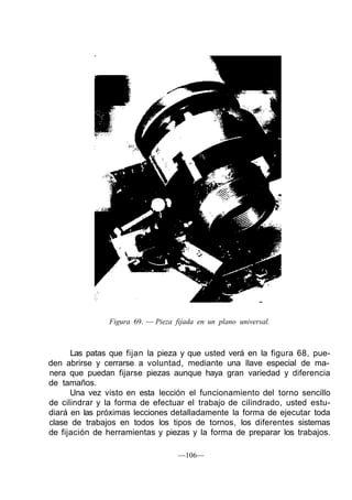 Figura 69. — Pieza fijada en un plano universal.
Las patas que fijan la pieza y que usted verá en la figura 68, pue-
den abrirse y cerrarse a voluntad, mediante una llave especial de ma-
nera que puedan fijarse piezas aunque haya gran variedad y diferencia
de tamaños.
Una vez visto en esta lección el funcionamiento del torno sencillo
de cilindrar y la forma de efectuar el trabajo de cilindrado, usted estu-
diará en las próximas lecciones detalladamente la forma de ejecutar toda
clase de trabajos en todos los tipos de tornos, los diferentes sistemas
de fijación de herramientas y piezas y la forma de preparar los trabajos.
—106—
 