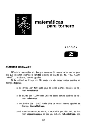 matemáticas
para tornero
L E C C I Ó N
NÚMEROS DECIMALES
Números decimales son los que constan de una o varias de las par-
tes que resultan cuando la unidad entera se divide en 10, 100, 1.000,
10.000..., etcétera, partes ¡guales.
Si la unidad se divide por 10, cada una de estas partes iguales se
llaman décimas
si se divide por 100 cada una de estas partes iguales se lla-
man centésimas
si se divide por 1.000 cada una de estas partes iguales se lla-
man milésimas
si se divide por 10.000 cada una de estas partes iguales se
llaman diezmilésimas,
y así sucesivamente, es decir, si se divide por cien mil, se lla-
man cienmilésimas, si por un millón, millonésimas, etc.
—107—
 