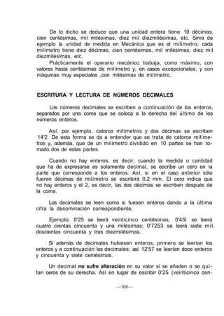 De lo dicho se deduce que una unidad entera tiene 10 décimas,
cien centésimas, mil milésimas, diez mil diezmilésimas, etc. Sirva de
ejemplo la unidad de medida en Mecánica que es el milímetro; cada
milímetro tiene diez décimas, cien centésimas, mil milésimas, diez mil
diezmilésimas, etc.
Prácticamente el operario mecánico trabaja, como máximo, con
valores hasta centésimas de milímetro y, en casos excepcionales, y con
máquinas muy especiales ,con milésimas de milímetro.
ESCRITURA Y LECTURA DE NÚMEROS DECIMALES
Los números decimales se escriben a continuación de los enteros,
separados por una coma que se coloca a la derecha del último de los
números enteros.
Así, por ejemplo, catorce milímetros y dos décimas se escriben
14'2. De esta forma se da a entender que se trata de catorce milíme-
tros y, además, que de un milímetro dividido en 10 partes se han to-
mado dos de estas partes.
Cuando no hay enteros, es decir, cuando la medida o cantidad
que ha de expresarse es solamente decimal, se escribe un cero en la
parte que corresponde a los enteros. Así, si en el caso anterior sólo
fueran décimas de milímetro se escribirá 0,2 mm. El cero indica que
no hay enteros y el 2, es decir, las dos décimas se escriben después de
la coma.
Los decimales se leen como si fuesen enteros dando a la última
cifra la denominación correspondiente.
Ejemplo: 0'25 se leerá veinticinco centésimas; 0'45l se leerá
cuatro cientas cincuenta y una milésimas; 0'7253 se leerá siete mil.
doscientas cincuenta y tres diezmilésimas.
Si además de decimales hubiesen enteros, primero se leerían los
enteros y a continuación los decimales; así 12'57 se leerían doce enteros
y cincuenta y siete centésimas.
Un decimal no sufre alteración en su valor si se añaden o se qui-
tan ceros de su derecha. Así en lugar de escribir 0'25 (veinticinco cen-
—108—
 
