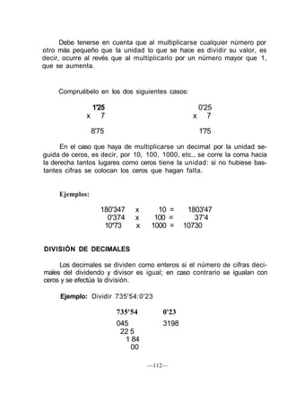 Debe tenerse en cuenta que al multiplicarse cualquier número por
otro más pequeño que la unidad lo que se hace es dividir su valor, es
decir, ocurre al revés que al multiplicarlo por un número mayor que 1,
que se aumenta.
Compruébelo en los dos siguientes casos:
1'25 0'25
x 7 x 7
8'75 1'75
En el caso que haya de multiplicarse un decimal por la unidad se-
guida de ceros, es decir, por 10, 100, 1000, etc., se corre la coma hacia
la derecha tantos lugares como ceros tiene la unidad: si no hubiese bas-
tantes cifras se colocan los ceros que hagan falta.
Ejemplos:
180'347 x 10 = 1803'47
0'374 x 100 = 37'4
10*73 x 1000 = 10730
DIVISIÓN DE DECIMALES
Los decimales se dividen como enteros si el número de cifras deci-
males del dividendo y divisor es igual; en caso contrario se igualan con
ceros y se efectúa la división.
Ejemplo: Dividir 735'54:0'23
735'54 0'23
045 3198
22 5
1 84
00
—112—
 