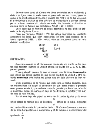 En este caso como el número de cifras decimales en el dividendo y
divisor es igual (dos en cada uno) se prescinde de las comas, pues es
como si se multiplicara dividendo y divisor por 100 y ya se ha visto que
si el dividendo y divisor de una división se multiplican o dividen ambos
por un mismo número el cociente no varía. Hecho esto, la división se
efectúa como si fuesen las cantidades 73554 : 23 = 3198.
En el caso que el número de cifras decimales no sea igual se pro-
cede de la siguiente forma:
Sean los números 253'61 : 3'5; las cifras decimales se igualarán
añadiendo los ceros que sean necesarios; en este caso quedará de la
forma siguiente 25361 : 350. Hecho esto se procederá como en una
división cualquiera:
25361 350
0861 72'46
1610
2100
000
QUEBRADOS
Quebrado común es el número que consta de una o más de las par-
tes que resultan cuando la unidad entera se divide en 2, 3, 4, 5, etc.,
partes iguales.
Todo quebrado consta de dos términos: uno llamado denominador
que indica las partes iguales en que se ha dividido la unidad y otro lla-
mado numerador que indica las partes que de esta división se han to-
mado.
Decir quebrado es lo mismo que decir roto o hecho pedazos, pero
en matemáticas se exige la condición de que estos trozos o pedazos
sean iguales, es decir, que no haya uno más grande que los otros; además
el quebrado indica las partes en que se ha dividido la unidad y las par-
tes que se han tomado.
Así si una hoja de pape! se corta en 5 partes iguales y de estas
3
cinco partes se toman tres se escribirá — partes de la hoja, indicando
5
así, matemáticamente lo que se ha hecho. El número 3 colocado encima
de la línea horizontal es el numerador y el de debajo el denominador del
3
quebrado —
5
—113—
 