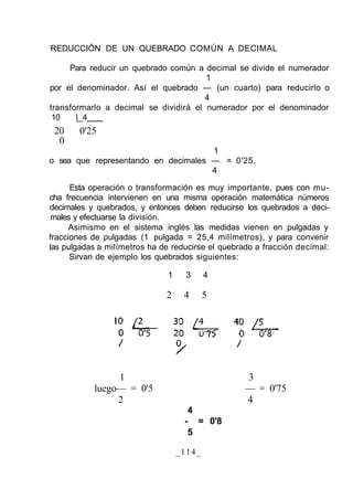 REDUCCIÓN DE UN QUEBRADO COMÚN A DECIMAL
Para reducir un quebrado común a decimal se divide el numerador
1
por el denominador. Así el quebrado — (un cuarto) para reducirlo o
4
transformarlo a decimal se dividirá el numerador por el denominador
10 |_4
20 0'25
0
1
o sea que representando en decimales — = 0'25.
4
Esta operación o transformación es muy importante, pues con mu-
cha frecuencia intervienen en una misma operación matemática números
decimales y quebrados, y entonces deben reducirse los quebrados a deci-
males y efectuarse la división.
Asimismo en el sistema inglés las medidas vienen en pulgadas y
fracciones de pulgadas (1 pulgada = 25,4 milímetros), y para convenir
las pulgadas a milímetros ha de reducirse el quebrado a fracción decimal:
Sirvan de ejemplo los quebrados siguientes:
1 3 4
2 4 5
1 3
luego— = 0'5 — = 0'75
2 4
4
- = 0'8
5
_114_
 