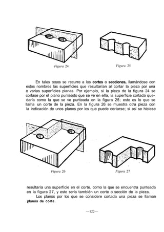 Figura 24 Figura 25
En tales casos se recurre a los cortes o secciones, llamándose con
estos nombres las superficies que resultarían al cortar la pieza por una
o varias superficies planas. Por ejemplo, si la pieza de la figura 24 se
cortase por el plano punteado que se ve en ella, la superficie cortada que-
daría como la que se ve punteada en la figura 25; esto es lo que se
llama un corte de la pieza. En la figura 26 se muestra otra pieza con
la indicación de unos planos por los que puede cortarse; si así se hiciese
Figura 26 Figura 27
resultaría una superficie en el corte, como la que se encuentra punteada
en la figura 27, y esto sería también un corte o sección de la pieza.
Los planos por los que se considere cortada una pieza se llaman
planos de corte.
—122—
 