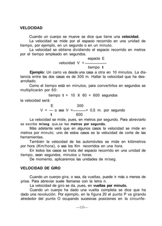 VELOCIDAD
Cuando un cuerpo se mueve se dice que tiene una velocidad.
La velocidad se mide por el espacio recorrido en una unidad de
tiempo, por ejemplo, en un segundo o en un minuto.
La velocidad se obtiene dividiendo el espacio recorrido en metros
por el tiempo empleado en segundos.
espacio E
velocidad V =
tiempo t
Ejemplo: Un carro va desde una casa a otra en 10 minutos. La dis-
tancia entre las dos casas es de 300 m. Hallar la velocidad que ha des-
arrollado.
Como el tiempo está en minutos, para convertirlos en segundos se
multiplicarán por 60:
tiempo t = 10 X 60 = 600 segundos
la velocidad será:
E 300
V = — o sea V = = 0,5 m. por segundo
t 600
La velocidad se mide, pues, en metros por segundo. Para abreviarlo
se escribe m/seg que,se lee metros por segundo.
Más adelante verá que en algunos casos la velocidad se mide en
metros por minuto; uno de estos casos es la velocidad de corte de las
herramientas.
También la velocidad de los automóviles se mide en kilómetros
por hora (Km/hora), o sea los Km recorridos en una hora.
En todos los casos se trata del espacio recorrido en una unidad de
tiempo, sean segundos, minutos u horas.
De momento, aplicaremos las unidades de m/seg.
VELOCIDAD DE GIRO
Cuando un cuerpo gira, o sea, da vueltas, puede ir más o menos de
prisa. Para abreviar suele llamarse con la letra n.
La velocidad de giro se da, pues, en vueltas por minuto.
Cuando un cuerpo ha dado una vuelta completa se dice que ha
dado una revolución. Por ejemplo, en la figura 20 el punto P va girando
alrededor del punto O ocupando sucesivas posiciones en la circunfe-
—133—
 