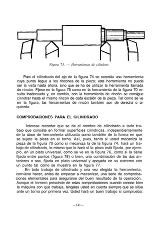 Figura 75. — Herramientas de cilindrar.
Para el cilindrado del eje de la figura 74 se necesita una herramienta
cuya punta llegue a los rincones de la pieza; esta herramienta no puede
ser la vista hasta ahora, sino que se ha de utilizar la herramienta llamada
de rincón. Fíjese en la figura 75 como en la herramienta de la figura 70 re-
sulta inadecuada y, en cambio, con la herramienta de rincón se consigue
cilindrar hasta el mismo rincón de cada escalón de la pieza. Tal como se ve
en la figura, las herramientas de rincón también son de derecha o iz-
quierda.
COMPROBACIONES PARA EL CILINDRADO
Interesa recordar que se da el nombre de cilindrado a todo tra-
bajo que consiste en formar superficies cilindricas, independientemente
de la clase de herramienta utilizada como también de la forma en que
se sujete la pieza en el torno. Así, pues, tanto si usted mecaniza la
pieza de la figura 70 como si mecaniza la de la figura 74, hará un tra-
bajo de cilindrado, lo mismo que lo hará si la pieza está fijada, por ejem-
plo, en un plato universal, como se ve en la figura 76, como si la tiene
fijada entre puntos (figura 78) o bien, una combinación de las dos an-
teriores o sea, fijada en plato universal y apoyada en su extremo con
un punto tal como se muestra en la figura 77.
En todo trabajo de cilindrado y una vez elegida la herramienta,
conviene hacer, antes de empezar a mecanizar, una serie de comproba-
ciones elementales para asegurarse del buen resultado de la operación,
Aunque el tornero prescinde de estas comprobaciones cuando conoce bien
la máquina con que trabaja, téngalas usted en cuenta siempre que se sitúe
ante un torno por primera vez. Usted hará un buen trabajo si comprueba:
—141—
 