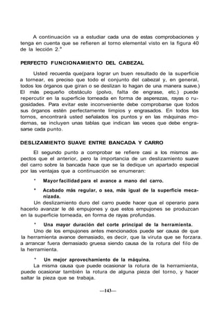 A continuación va a estudiar cada una de estas comprobaciones y
tenga en cuenta que se refieren al torno elemental visto en la figura 40
de la lección 2.a
PERFECTO FUNCIONAMIENTO DEL CABEZAL
Usted recuerda que(para lograr un buen resultado de la superficie
a tornear, es preciso que todo el conjunto del cabezal y, en general,
todos los órganos que giran o se deslizan lo hagan de una manera suave.)
El más pequeño obstáculo (polvo, falta de engrase, etc.) puede
repercutir en la superficie torneada en forma de asperezas, rayas o ru-
gosidades. Para evitar este inconveniente debe comprobarse que todos
sus órganos estén perfectamente limpios y engrasados. En todos los
tornos, encontrará usted señalados los puntos y en las máquinas mo-
dernas, se incluyen unas tablas que indican las veces que debe engra-
sarse cada punto.
DESLIZAMIENTO SUAVE ENTRE BANCADA Y CARRO
El segundo punto a comprobar se refiere casi a los mismos as-
pectos que el anterior, pero la importancia de un deslizamiento suave
del carro sobre la bancada hace que se la dedique un apartado especial
por las ventajas que a continuación se enumeran:
* Mayor facilidad para el avance a mano del carro.
* Acabado más regular, o sea, más igual de la superficie meca-
nizada.
Un deslizamiento duro del carro puede hacer que el operario para
hacerlo avanzar le dé empujones y que estos empujones se produzcan
en la superficie torneada, en forma de rayas profundas.
* Una mayor duración del corte principal de la herramienta.
Uno de los empujones antes mencionados puede ser causa de que
la herramienta avance demasiado, es decir, que la viruta que se forzara.
a arrancar fuera demasiado gruesa siendo causa de la rotura del filo de
la herramienta.
* Un mejor aprovechamiento de la máquina.
La misma causa que puede ocasionar la rotura de la herramienta,
puede ocasionar también la rotura de alguna pieza del torno, y hacer
saltar la pieza que se trabaja.
—143—
 