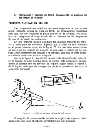 b) Comprobar y graduar de forma conveniente, la posición de
las reglas de fijación.
PERFECTA ALINEACIÓN DEL EJE
Las comprobaciones anteriores son para asegurarse de que la má-
quina responda. Ahora se trata de tomar las precauciones necesarias
para que también responda la pieza que se ha de cilindrar, es decir,
una vez asegurado el buen estado de la máquina ha de asegurarse
de que el cilindrado se realice bien.
En una próxima lección estudiará las diversas maneras de mon-
tar la pieza para ser torneada. Suponga que la pieza ya está montada
en el plato universal como en la figura 76. Lo que debe comprobarse
es que el eje de rotación de la pieza, en este caso el mismo eje del ca-
bezal, esté perfectamente paralelo a la bancada, para que la pieza quede
a la misma medida en toda su longitud.
Vea en la figura 81 los efectos de una mala alineación del cabezal;
en la lección anterior estudió cómo se corrige esta alineación, despla-
zando el cabezal con los tornillos de reglaje, según indica la flecha A
de la figura hasta que se consigue un perfecto paralelismo en toda la
superficie cilindrada.
Figura 81. — Efectos de mala alineación del cabezal.
Conseguida la misma medida en toda la longitud de la pieza, usted
podrá decir que tiene el cabezal completamente bien alineado.
—146—
 