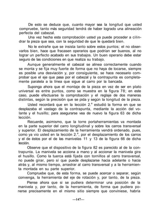 De esto se deduce que, cuanto mayor sea la longitud que usted
compruebe, tanto más seguridad tendrá de haber logrado una alineación
perfecta del cabezal.
Una vez hecha esta comprobación usted ya puede proceder a cilin-
drar la pieza que sea, con la seguridad de que le quedará bien.
No le extrañe que se insista tanto sobre estos puntos; el no obser-
varlos bien, hace que fracasen operarios que podrían ser buenos, al no
lograr un perfecto acabado en sus trabajos. Un buen operario debe estar
seguro de las condiciones en que realiza su trabajo.
Aunque generalmente el cabezal se alinea correctamente cuando
se monta y se fija muy fuerte de forma que no haya de tocarse, siempre
es posible una desviación y, por consiguiente, se hace necesario com-
probar que el eje que pasa por el cabezal y la contrapunta es completa-
mente paralela a la línea que sigue al carro por la bancada.
Suponga ahora que el montaje de la pieza en vez de ser en plato
universal es entre puntos, como se muestra en la figura 78; en este
caso, puede efectuarse la comprobación y el reglaje de dos maneras
distintas, según la precisión que se pida y según la longitud de la pieza.
Usted recordará que en la lección 2.a
estudió la forma en que se
desplazaba el vastago de la contrapunta, mediante la acción del vo-
lante y el husillo; para asegurarse vea de nuevo la figura 63 de dicha
lección.
Recuerde, asimismo, que la torre portaherramientas va montada
en la parte superior del carro longitudinal y sobre los carros transversal
y superior. El desplazamiento de la herramienta vendrá ordenado, pues,
como ya vio usted en la lección 2.a
, por el desplazamiento de los carros
y el de éstos por el de las manivelas 11 y 13 de la figura 66 de dicha
lección.
Observe que el dispositivo de la figura 82 es parecido al de la con-
trapunta. La manivela se acciona a mano y al accionar la manivela gira
el husillo. Como la tuerca está fijada con tornillos al carro transversal,
no puede girar, pero sí que puede desplazarse hacia adelante o hacia
atrás y, al mismo tiempo, arrastrar al carro transversal y a la herramien-
ta montada en su parte superior.
Compruebe que, de esta forma, se puede acercar o separar, según
convenga, la herramienta del eje de rotación y, por tanto, de la pieza.
Piense ahora que si se pudiera determinar una posición de la
manivela y, por tanto, de la herramienta, de forma que pudiera po-
nerse precisamente en el mismo sitio siempre que conviniese, habría
—147—
 