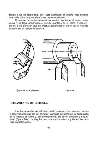 tación o eje de torno (fig. 89). Esta operación es mucho más sencilla
que la de cilindrar y se efectúa en menos ocasiones.
El avance de la herramienta se realiza mediante el carro trans-
versal y se logra accionando el husillo montado en el carro, a diferen-
cia de la de cilindrar, que se efectúa accionando el carro con el volante
situado en el tablero o delantal.
Figura 89. — Refrentado. Figura 90
HERRAMIENTAS DE REFRENTAR
Las herramientas de refrentar están sujetas a las mismas normas
y observaciones que las de cilindrar, variando únicamente la disposición
de la cabeza de corte y, por consiguiente, del corte principal y secun-
dario (figura 90). Los ángulos de corte son los mismos y tienen las mis-
mas características.
—156—
 