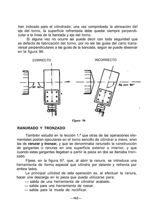 han indicado para el cilindrado; una vez comprobada la alineación de!
eje del torno, la superficie refrentada debe quedar siempre perpendi-
cular a la línea de la bancada y eje del torno.
Si alguna vez no ocurre así puede decir con toda seguridad que
es defecto de fabricación del torno, por no ser las guías del carro trans-
versal perpendiculares a las guías de la bancada, según se puede observar
en la figura 96.
CORRECTO INCORRECTO
Figura 96
RANURADO Y TRONZADO
También estudió en la lección 1.ª que otras de las operaciones ele-
mentales podían ejecutarse en el torno sencillo de cilindrar a mano, eran
las de ranurar y tronzar, y que se denominaba ranurado la construcción
de gargantas o ranuras en una superficie exterior o interior, y que
cuando estas gargantas llegaban a partir la pieza en dos se llamaba tron-
zado.
Fíjese, en la figura 97, que, al abrir la ranura, se introduce una
herramienta de forma especial que cilindra por delante y refrenta por
ambos lados.
La principal utilidad de esta operación es, al efectuar la ranura,
hacer una descarga en la pieza que pueda utilizarse para:
— salida de una herramienta de cilindrar acabado.
— salida para una herramienta de roscar.
— salida para la muela de rectificar.
—162—
 