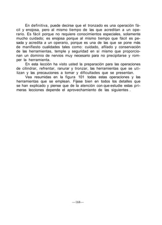 En definitiva, puede decirse que el tronzado es una operación fá-
cil y enojosa, pero al mismo tiempo de las que acreditan a un ope-
rario. Es fácil porque no requiere conocimientos especiales, solamente
mucho cuidado; es enojosa porque al mismo tiempo que fácil es pe-
sada y acredita a un operario, porque es una de las que se pone más
de manifiesto cualidades tales como: cuidado, afilado y conservación
de las herramientas, temple y seguridad en sí mismo que proporcio-
nan un dominio de nervios muy necesario para no precipitarse y rom-
per la herramienta.
En esta lección ha visto usted la preparación para las operaciones
de cilindrar, refrentar, ranurar y tronzar, las herramientas que se uti-
lizan y las precauciones a tomar y dificultades que se presentan.
Vea resumidas en la figura 101 todas estas operaciones y las
herramientas que se emplean. Fíjese bien en todos los detalles que
se han explicado y piense que de la atención con que estudie estas pri-
meras lecciones depende el aprovechamiento de las siguientes .
—168—
 